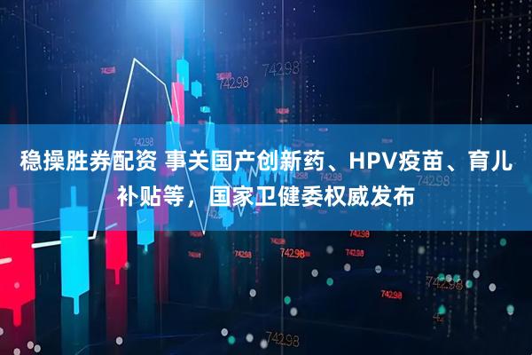稳操胜券配资 事关国产创新药、HPV疫苗、育儿补贴等，国家卫健委权威发布