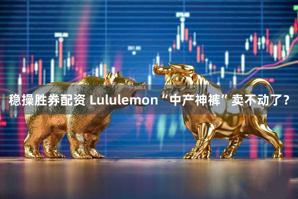 稳操胜券配资 Lululemon“中产神裤”卖不动了？