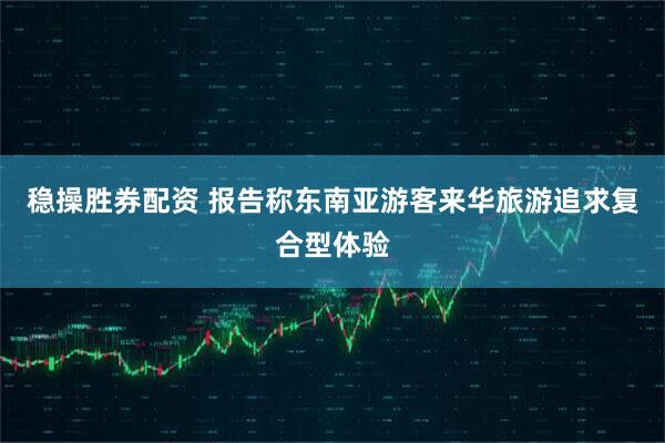 稳操胜券配资 报告称东南亚游客来华旅游追求复合型体验