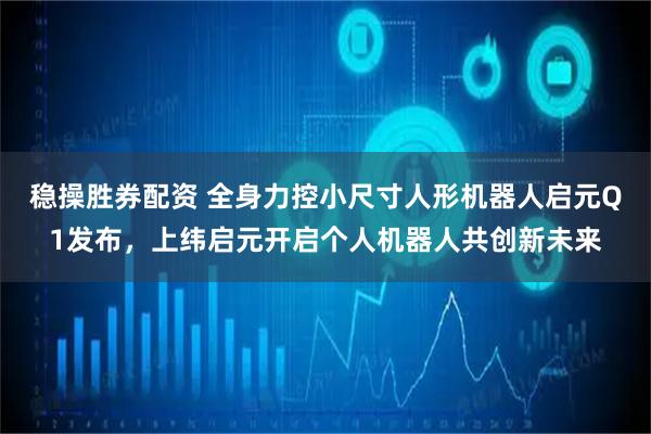稳操胜券配资 全身力控小尺寸人形机器人启元Q1发布，上纬启元开启个人机器人共创新未来