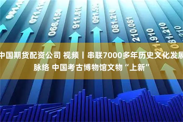 中国期货配资公司 视频丨串联7000多年历史文化发展脉络 中国考古博物馆文物“上新”