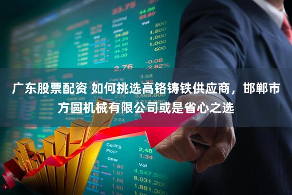 广东股票配资 如何挑选高铬铸铁供应商，邯郸市方圆机械有限公司或是省心之选