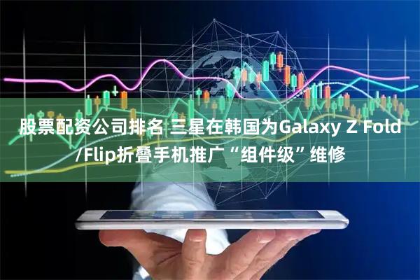 股票配资公司排名 三星在韩国为Galaxy Z Fold/Flip折叠手机推广“组件级”维修