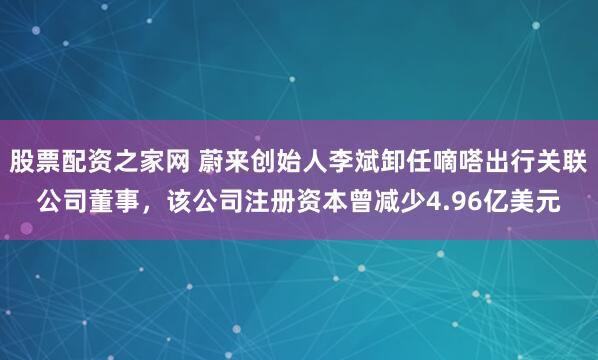 股票配资之家网 蔚来创始人李斌卸任嘀嗒出行关联公司董事，该公司注册资本曾减少4.96亿美元