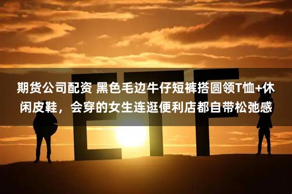 期货公司配资 黑色毛边牛仔短裤搭圆领T恤+休闲皮鞋，会穿的女生连逛便利店都自带松弛感