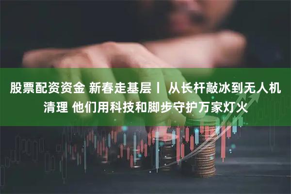 股票配资资金 新春走基层丨 从长杆敲冰到无人机清理 他们用科技和脚步守护万家灯火