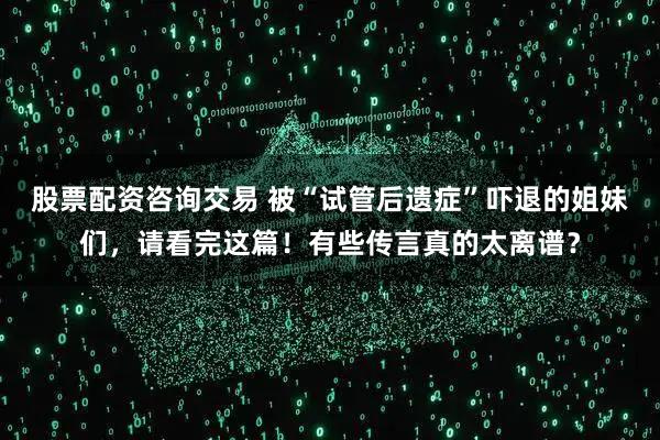 股票配资咨询交易 被“试管后遗症”吓退的姐妹们，请看完这篇！有些传言真的太离谱？