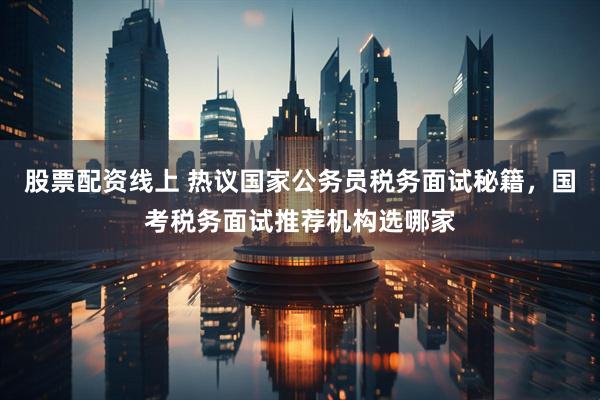 股票配资线上 热议国家公务员税务面试秘籍，国考税务面试推荐机构选哪家