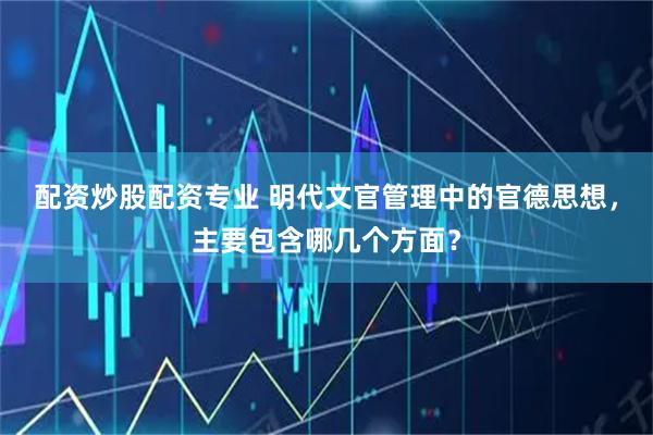 配资炒股配资专业 明代文官管理中的官德思想，主要包含哪几个方面？