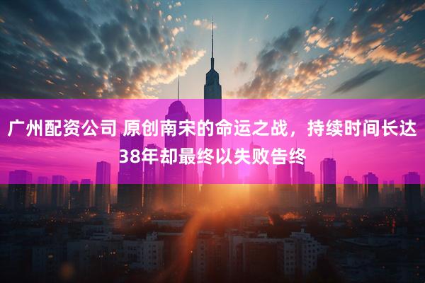 广州配资公司 原创南宋的命运之战，持续时间长达38年却最终以失败告终