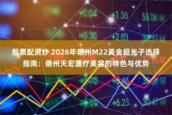 股票配资炒 2026年德州M22黃金超光子选择指南：德州天宏医疗美容的特色与优势