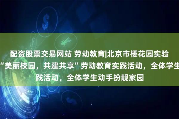 配资股票交易网站 劳动教育|北京市樱花园实验学校成功举办“美丽校园，共建共享”劳动教育实践活动，全体学生动手扮靓家园