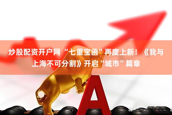 炒股配资开户网 “七重宝函”再度上新！《我与上海不可分割》开启“城市”篇章