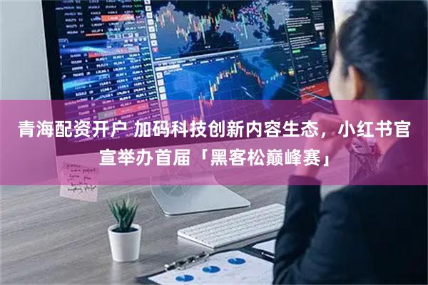 青海配资开户 加码科技创新内容生态，小红书官宣举办首届「黑客松巅峰赛」