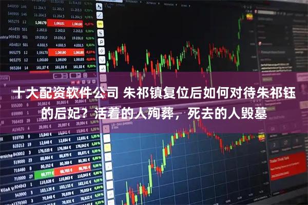 十大配资软件公司 朱祁镇复位后如何对待朱祁钰的后妃？活着的人殉葬，死去的人毁墓