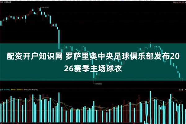 配资开户知识网 罗萨里奥中央足球俱乐部发布2026赛季主场球衣