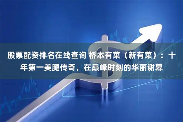 股票配资排名在线查询 桥本有菜（新有菜）：十年第一美腿传奇，在巅峰时刻的华丽谢幕