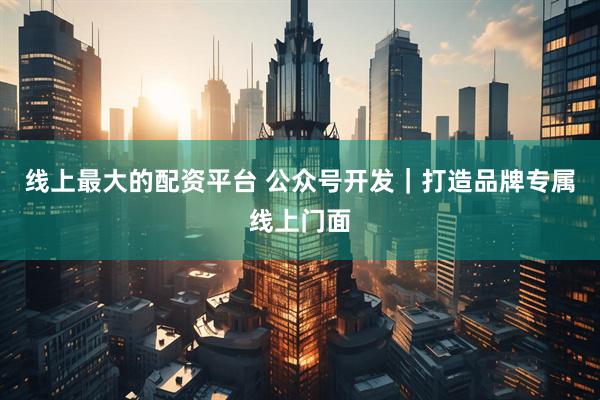线上最大的配资平台 公众号开发｜打造品牌专属线上门面