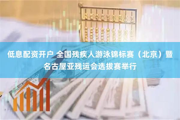 低息配资开户 全国残疾人游泳锦标赛（北京）暨名古屋亚残运会选拔赛举行