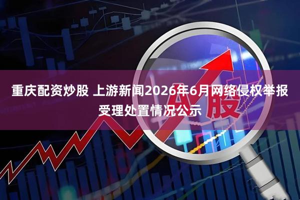 重庆配资炒股 上游新闻2026年6月网络侵权举报受理处置情况公示