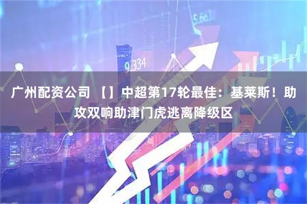 广州配资公司 【】中超第17轮最佳：基莱斯！助攻双响助津门虎逃离降级区